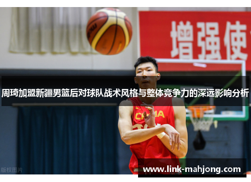 周琦加盟新疆男篮后对球队战术风格与整体竞争力的深远影响分析