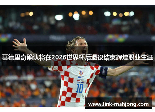 莫德里奇确认将在2026世界杯后退役结束辉煌职业生涯